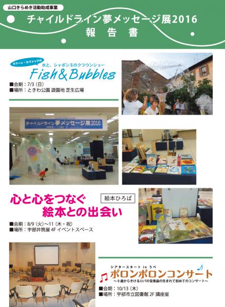 チャイルドライン夢メッセージ展2016報告書ができました。

ミケーレ・カファッジの水と、しゃぼん玉のクラウンショー
Fish & Bubbles
会期：7/3（日）
場所：ときわ公園遊園地 芝生広場

絵本ひろば
心と心をつなぐ絵本との出会い
会期：8/9（火）〜11（木・祝）
場所：宇部井筒屋４Fイベントスペース

シアタースタートinうべ
ポロンポロンコンサート
~0歳からきけるロバの音楽座の生まれて初めてのコンサート~
会期：10/13（木）
場所：宇部市立図書館2F講座室

報告書PDF
http://www.kodomoymg.jp/uploads/eventblog/eventblog_7f2b4295f9fd2b3e621007b49ad9ade5.pdf