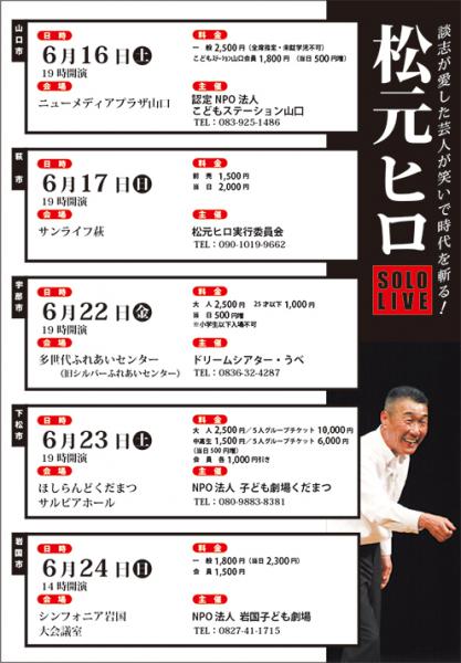 松本ヒロ SOLO  LIVE 2018

宇部以外にも県内数カ所で公演が決まっています。
お近くの会場でお楽しみください。

【山口市】

6/16（土)	19:00開演	
会場：ニューメディアプラザ山口
料金：一般　2500円（全席指定・未就学児不可）　
　　　こどもｽﾃｰｼｮﾝ山口会員1800円　（当日500円増）	
主催：認定NPO法人こどもステーション山口（問）083-925-1486	
	
【萩市】

6/17	(日)	19:00開演
会場：サンライフ萩
料金：前売1,500円　　
　　　当日2,000円
主催：松元ヒロ実行委員会（問）090-1019-9662

【宇部市】		
						
6/22(金)19:00開演
会場：宇部市多世代ふれあいセンター
料金：大人（25才まで）2,500円
　　　25才以下1,000円
　　　（当日500円増）
主催：ドリームシアター・うべ	（問）0836-32-4287
	
【下松市】

6/23(土)	19:00開演
会場：ほしらんどくだまつ　サルビアホール
料金：大人2,500円　
　　　中高生1,500円
　　　大人グループチケット（5名）10,000円
　　　中高生グループチケット（5名）6,000円
　　　（当日500円増）
　　　会員　各1,000円引き	
主催：NPO法人子ども劇場くだまつ	（問）080-9883-8381	

【岩国市】

6/24(日)	14:00開演
会場：シンフォニア岩国　大会議室
料金：一般1,800円（当日2,300円）
　　　会員1,500円
主催：NPO法人岩国子ども劇場（問）0827-41-1715	

【印刷用PDF】
http://www.kodomoymg.jp/uploads/eventblog/eventblog_89650de9825e0508aae5e971124492f6.pdf