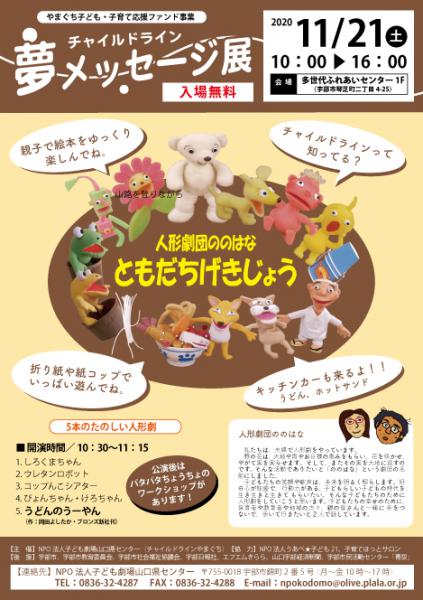 日時：2020年11月21日（土）10:00~16:00
会場：多世代ふれあいセンター1F 料金 入場無料

■人形劇団ののはなによる5本のたのしい人形劇
1.しろくまちゃん
2.ウレタンロボット
3.コップんこシアター
4.ぴょんちゃん・けろちゃん
5.うどんのうーやん（作：岡田よしたか・ブロンズ新社刊）

※公演後はパタパタちょうちょのワークショップがあります！

■絵本のひろば
心と心をつなぐ絵本との出会いの広場です。
約500冊の絵本・物語をゆっくりと楽しんでください。読み聞かせや、大型絵本もありますよ！

■遊びのひろば
折り紙・紙コップ 
いろんなものを作ってあそぼうね！　

■子どもからのメッセージのコーナー
言われると幸せになるコトバ
それだけは言ってほしくないコトバ

■キッチンカー
うどん、ホットサンド

【主　催】NPO法人子ども劇場山口県センター（チャイルドラインやまぐち）　
【協　力】NPO 法人うあべ★子ども21、子育てほっとサロン
【後　援】宇部市、宇部市教育委員会、宇部市社会福祉協議会、宇部日報社、エフエムきらら、山口宇部経済新聞、宇部市民活動センター「青空」

詳細は→
http://www.kodomoymg.jp/new_event.php?id=82