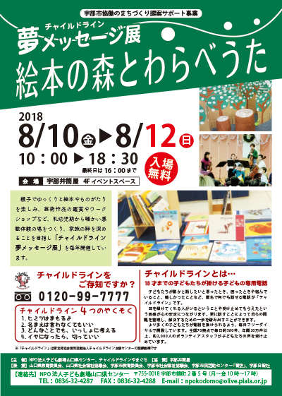 親子でゆっくりと絵本やものがたりを楽しみ、芸術作品の鑑賞やワークショップなど、乳幼児期から暖かい感動体験の場をつくり、家族の絆を深めることを目指し「チャイルドライン夢メッセージ展」を毎年開催しています。

「絵本の森」
絵本の森へようこそ　森へ遊びにいこう
森の中には何がいるかな　見つけてね

●森のコンサート
8/10(金)
①11：00 ②13：30【演奏時間】30分
【出　　演】
宇部市民オーケストラ  弦楽四重奏団
【曲　　目】
・アイネ・クライネ・ナハトムジーク 第一楽章
・愛の挨拶
・赤とんぼ
・わらべうたメドレー　他
【おはなし】
「おはなしとおんがく　まいごのまめのつる」

●常設展示
心と心をつなぐ絵本との出会い「絵本ひろば」
「私の推薦図書」「読み聞かせ」「大型絵本」など
約500冊の絵本や、物語を楽しむことができます。
ゆっくり過ごしてください。

みんなでうたおう！「わらべうたコーナー」
「ずいずいずっころばし」
「ひらいたひらいた」「あんたがたどこさ」
「あがりめさがりめ」など

みんなでつくろう！「森のだんご屋さん」
・ぷるんぷるんミルクだんご　参加費：100円



