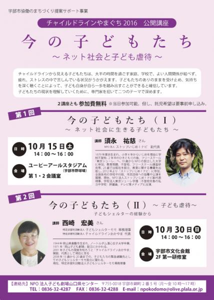 チャイルドラインやまぐち2016　公開講座
今の子どもたち〜ネット社会と子ども虐待〜

チャイルドラインから見える子どもたちは、大半の時間を過ごす家庭、学校で、よい人間関係が結べず、疲れ、ストレスの中で苦しんでいる状況がうかがえます。子どもたちのありのままを受け止め、気持ちを深く聴くことによって、子ども自身が自ら一歩を踏み出すことができると確信しています。
子どもたちの現状を理解していくために、専門家を招いて二つのテーマで深めす。

第1回　講師　チャイルドラインやまぐち2016　公開講座
今の子どもたち〜ネット社会と子ども虐待〜

チャイルドラインから見える子どもたちは、大半の時間を過ごす家庭、学校で、よい人間関係が結べず、疲れ、ストレスの中で苦しんでいる状況がうかがえます。子どもたちのありのままを受け止め、気持ちを深く聴くことによって、子ども自身が自ら一歩を踏み出すことができると確信しています。
子どもたちの現状を理解していくために、専門家を招いて二つのテーマで深めす。

第1回　講師　須永　祐慈 さん