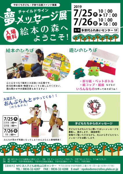●絵本のひろば
心と心をつなぐ絵本との出会いの広場です。
約500冊の絵本・物語をゆっくりと楽しんでください。
読み聞かせや大型紙芝居もありますよ！

●遊びのひろば
・折り紙・ペットボトル
・紙コップ・紙皿 などなど
いろんなものを作ってあそぼうね！　  ●大道芸人 おんぷらんと（のら＆かん）がやってくる！！ 
みんなが思わず笑顔になってしまうおんぷらんと劇場開演！
・7/25（木）①11：00〜　②15：00〜
・7/26（金）11：00〜

●子どもたちからのメッセージ
子どもたちが大人たちに聴いてほしいメッセージを募集し、展示します。（チラシ裏面参照）
会場でご覧いただきながら、大人から子どもたちへメッセージをお願いします。

【募集】
大人の人たちに聴いてほしいこと、言いたいことありますか？
「それだけは言ってほしくないコトバ」「言われると幸せになるコトバ」
を書いて、FAXで送ってね。夢メッセージ展の会場に直接持って来てもいいよ。
名前は書かなくていいからね。　　　              【FAX　0836-32-4288】